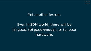 Yet	
  another	
  lesson:	
  
	
  
Even	
  in	
  SDN	
  world,	
  there	
  will	
  be	
  	
  
(a)	
  good,	
  (b)	
  good-­‐enough,	
  or	
  (c)	
  poor	
  
hardware.	
  
 