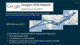 Is	
  that	
  LAN-­‐like	
  Centralized	
  SDN	
  OF	
  deployment?	
  Not	
  really.	
  
•  B4	
  is	
  World-­‐wide	
  WAN	
  
•  The	
  Network	
  runs	
  ISIS	
  and	
  BGP	
  
•  OF	
  agent	
  is	
  used	
  to	
  set	
  up	
  TE	
  tunnels	
  from	
  a	
  central	
  controller.	
  
	
  	
  	
  	
  	
  	
  	
  (beDer	
  tools	
  are	
  evolving	
  for	
  this	
  –	
  see	
  IETF	
  Spring	
  	
  www.segment-­‐rou.ng.net	
  )	
  	
  
Urs	
  Holzle,	
  Senior	
  Vice	
  President	
  of	
  Technology	
  Infrastructure	
  at	
  Google,	
  
at	
  the	
  2nd	
  annual	
  Open	
  Networking	
  Summit	
  (April	
  2012)	
  
hDp://www.ee.mes.com/electronics-­‐news/4371179/Google-­‐describes-­‐its-­‐OpenFlow-­‐network	
  	
  
SDN	
  WAN	
  since	
  2011	
  !	
  
 