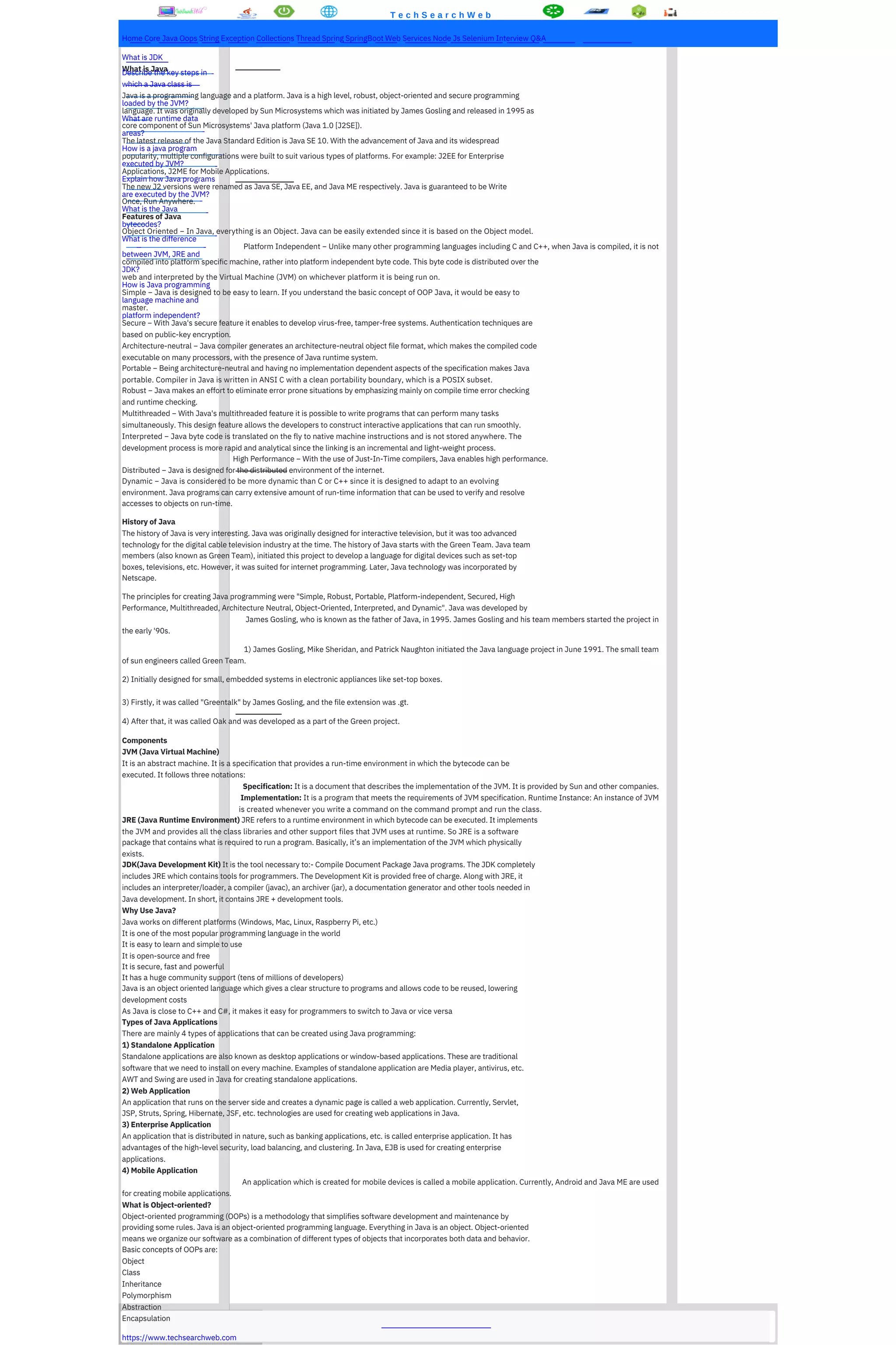 T e c h S e a r c h W e b
Home Core Java Oops String Exception Collections Thread Spring SpringBoot Web Services Node Js Selenium Interview Q&A
What is JDK
What is Java
Describe the key steps in
which a Java class is
Java is a programming language and a platform. Java is a high level, robust, object-oriented and secure programming
loaded by the JVM?
language. It was originally developed by Sun Microsystems which was initiated by James Gosling and released in 1995 as
What are runtime data
core component of Sun Microsystems' Java platform (Java 1.0 [J2SE]).
areas?
The latest release of the Java Standard Edition is Java SE 10. With the advancement of Java and its widespread
How is a java program
popularity, multiple configurations were built to suit various types of platforms. For example: J2EE for Enterprise
executed by JVM?
Applications, J2ME for Mobile Applications.
Explain how Java programs
The new J2 versions were renamed as Java SE, Java EE, and Java ME respectively. Java is guaranteed to be Write
are executed by the JVM?
Once, Run Anywhere.
What is the Java
Features of Java
bytecodes?
Object Oriented − In Java, everything is an Object. Java can be easily extended since it is based on the Object model.
What is the difference
Platform Independent − Unlike many other programming languages including C and C++, when Java is compiled, it is not
between JVM, JRE and
compiled into platform specific machine, rather into platform independent byte code. This byte code is distributed over the
JDK?
web and interpreted by the Virtual Machine (JVM) on whichever platform it is being run on.
How is Java programming
Simple − Java is designed to be easy to learn. If you understand the basic concept of OOP Java, it would be easy to
language machine and
master.
platform independent?
Secure − With Java's secure feature it enables to develop virus-free, tamper-free systems. Authentication techniques are
based on public-key encryption.
Architecture-neutral − Java compiler generates an architecture-neutral object file format, which makes the compiled code
executable on many processors, with the presence of Java runtime system.
Portable − Being architecture-neutral and having no implementation dependent aspects of the specification makes Java
portable. Compiler in Java is written in ANSI C with a clean portability boundary, which is a POSIX subset.
Robust − Java makes an effort to eliminate error prone situations by emphasizing mainly on compile time error checking
and runtime checking.
Multithreaded − With Java's multithreaded feature it is possible to write programs that can perform many tasks
simultaneously. This design feature allows the developers to construct interactive applications that can run smoothly.
Interpreted − Java byte code is translated on the fly to native machine instructions and is not stored anywhere. The
development process is more rapid and analytical since the linking is an incremental and light-weight process.
High Performance − With the use of Just-In-Time compilers, Java enables high performance.
Distributed − Java is designed for the distributed environment of the internet.
Dynamic − Java is considered to be more dynamic than C or C++ since it is designed to adapt to an evolving
environment. Java programs can carry extensive amount of run-time information that can be used to verify and resolve
accesses to objects on run-time.
History of Java
The history of Java is very interesting. Java was originally designed for interactive television, but it was too advanced
technology for the digital cable television industry at the time. The history of Java starts with the Green Team. Java team
members (also known as Green Team), initiated this project to develop a language for digital devices such as set-top
boxes, televisions, etc. However, it was suited for internet programming. Later, Java technology was incorporated by
Netscape.
The principles for creating Java programming were "Simple, Robust, Portable, Platform-independent, Secured, High
Performance, Multithreaded, Architecture Neutral, Object-Oriented, Interpreted, and Dynamic". Java was developed by
James Gosling, who is known as the father of Java, in 1995. James Gosling and his team members started the project in
the early '90s.
1) James Gosling, Mike Sheridan, and Patrick Naughton initiated the Java language project in June 1991. The small team
of sun engineers called Green Team.
2) Initially designed for small, embedded systems in electronic appliances like set-top boxes.
3) Firstly, it was called "Greentalk" by James Gosling, and the file extension was .gt.
4) After that, it was called Oak and was developed as a part of the Green project.
Components
JVM (Java Virtual Machine)
It is an abstract machine. It is a specification that provides a run-time environment in which the bytecode can be
executed. It follows three notations:
Specification: It is a document that describes the implementation of the JVM. It is provided by Sun and other companies.
Implementation: It is a program that meets the requirements of JVM specification. Runtime Instance: An instance of JVM
is created whenever you write a command on the command prompt and run the class.
JRE (Java Runtime Environment) JRE refers to a runtime environment in which bytecode can be executed. It implements
the JVM and provides all the class libraries and other support files that JVM uses at runtime. So JRE is a software
package that contains what is required to run a program. Basically, it’s an implementation of the JVM which physically
exists.
JDK(Java Development Kit) It is the tool necessary to:- Compile Document Package Java programs. The JDK completely
includes JRE which contains tools for programmers. The Development Kit is provided free of charge. Along with JRE, it
includes an interpreter/loader, a compiler (javac), an archiver (jar), a documentation generator and other tools needed in
Java development. In short, it contains JRE + development tools.
Why Use Java?
Java works on different platforms (Windows, Mac, Linux, Raspberry Pi, etc.)
It is one of the most popular programming language in the world
It is easy to learn and simple to use
It is open-source and free
It is secure, fast and powerful
It has a huge community support (tens of millions of developers)
Java is an object oriented language which gives a clear structure to programs and allows code to be reused, lowering
development costs
As Java is close to C++ and C#, it makes it easy for programmers to switch to Java or vice versa
Types of Java Applications
There are mainly 4 types of applications that can be created using Java programming:
1) Standalone Application
Standalone applications are also known as desktop applications or window-based applications. These are traditional
software that we need to install on every machine. Examples of standalone application are Media player, antivirus, etc.
AWT and Swing are used in Java for creating standalone applications.
2) Web Application
An application that runs on the server side and creates a dynamic page is called a web application. Currently, Servlet,
JSP, Struts, Spring, Hibernate, JSF, etc. technologies are used for creating web applications in Java.
3) Enterprise Application
An application that is distributed in nature, such as banking applications, etc. is called enterprise application. It has
advantages of the high-level security, load balancing, and clustering. In Java, EJB is used for creating enterprise
applications.
4) Mobile Application
An application which is created for mobile devices is called a mobile application. Currently, Android and Java ME are used
for creating mobile applications.
What is Object-oriented?
Object-oriented programming (OOPs) is a methodology that simplifies software development and maintenance by
providing some rules. Java is an object-oriented programming language. Everything in Java is an object. Object-oriented
means we organize our software as a combination of different types of objects that incorporates both data and behavior.
Basic concepts of OOPs are:
Object
Class
Inheritance
Polymorphism
Abstraction
Encapsulation
https://www.techsearchweb.com
 