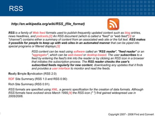 RSS http://en.wikipedia.org/wiki/RSS_(file_format) RSS  is a family of  Web feed  formats used to publish frequently updated content such as  blog  entries, news headlines, and  podcasts . [2]  An RSS document (which is called a "feed" or "web feed" [3]  or "channel") contains either a summary of content from an associated web site or the full text.  RSS makes it possible for people to keep up with web sites in an automated manner  that can be piped into special programs or filtered displays. [3] RSS content can be read using  software  called an " RSS reader ",  "feed reader " or an " aggregator ", which can be  web-based  or  desktop-based . The user  subscribes  to a feed by entering the feed's link into the reader or by clicking an RSS icon in a browser that initiates the subscription process. The  RSS reader checks the user's subscribed feeds regularly for new content , downloading any updates that it finds and provides a  user interface  to monitor and read the feeds. R eally  S imple  S yndication (RSS 2.0)  RDF  Site Summary (RSS 1.0 and RSS 0.90)  Rich Site Summary (RSS 0.91).  RSS formats are specified using  XML , a generic specification for the creation of data formats. Although RSS formats have evolved since March 1999, [4]  the RSS icon ("   ") first gained widespread use in 2005/2006. 