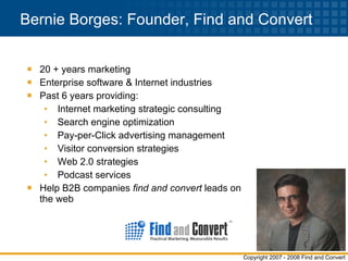 Bernie Borges: Founder, Find and Convert 20 + years marketing Enterprise software & Internet industries Past 6 years providing: Internet marketing strategic consulting Search engine optimization Pay-per-Click advertising management Visitor conversion strategies Web 2.0 strategies Podcast services Help B2B companies  find and convert  leads on the web  