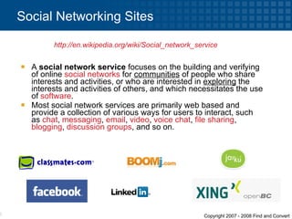 A  social network service  focuses on the building and verifying of online  social networks  for  communities  of people who share interests and activities, or who are interested in  exploring  the interests and activities of others, and which necessitates the use of  software . Most social network services are primarily web based and provide a collection of various ways for users to interact, such as  chat ,  messaging ,  email ,  video ,  voice chat ,  file sharing ,  blogging ,  discussion groups , and so on. Social Networking Sites http://en.wikipedia.org/wiki/Social_network_service   