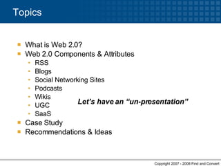 What is Web 2.0? Web 2.0 Components & Attributes RSS Blogs Social Networking Sites Podcasts Wikis UGC SaaS Case Study Recommendations & Ideas Topics Let’s have an “un-presentation” 