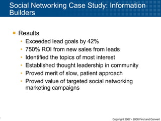 Social Networking Case Study: Information Builders Results  Exceeded lead goals by 42% 750% ROI from new sales from leads  Identified the topics of most interest Established thought leadership in community Proved merit of slow, patient approach Proved value of targeted social networking marketing campaigns 