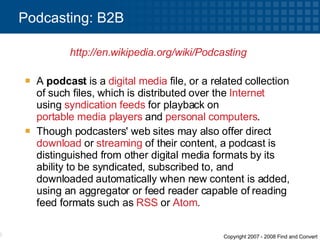 A  podcast  is a  digital media  file, or a related collection of such files, which is distributed over the  Internet  using  syndication   feeds  for playback on  portable media players  and  personal computers .  Though podcasters' web sites may also offer direct  download  or  streaming  of their content, a podcast is distinguished from other digital media formats by its ability to be syndicated, subscribed to, and downloaded automatically when new content is added, using an aggregator or feed reader capable of reading feed formats such as  RSS  or  Atom . Podcasting: B2B http://en.wikipedia.org/wiki/Podcasting   