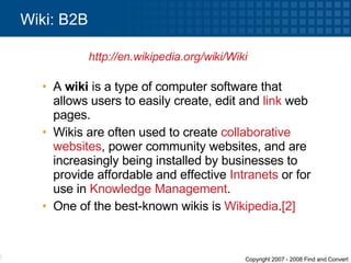 A  wiki  is a type of computer software that allows users to easily create, edit and  link  web pages.  Wikis are often used to create  collaborative   websites , power community websites, and are increasingly being installed by businesses to provide affordable and effective  Intranets  or for use in  Knowledge Management .  One of the best-known wikis is  Wikipedia . [2] Wiki: B2B http://en.wikipedia.org/wiki/Wiki   