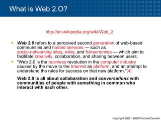 http://en.wikipedia.org/wiki/Web_2   Web 2.0  refers to a perceived second  generation  of web-based communities and  hosted services  — such as  social-networking sites ,  wikis , and  folksonomies  — which aim to facilitate  creativity , collaboration, and sharing between users.  "Web 2.0 is the  business  revolution in the  computer industry  caused by the move to the  Internet  as  platform , and an attempt to understand the rules for success on that new platform." [4] Web 2.0 is all about collabaration and  conversations  with communities of people with something in common who interact with each other. What is Web 2.O? 