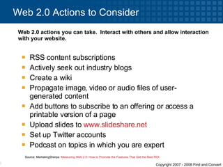 RSS content subscriptions  Actively seek out industry blogs Create a wiki  Propagate image, video or audio files of user-generated content Add buttons to subscribe to an offering or access a printable version of a page Upload slides to  www.slideshare.net   Set up Twitter accounts Podcast on topics in which you are expert Web 2.0 Actions to Consider Web 2.0 actions you can take.  Interact with others and allow interaction with your website.  Source: MarketingSherpa:  Measuring Web 2.0: How to Promote the Features That Get the Best ROI   