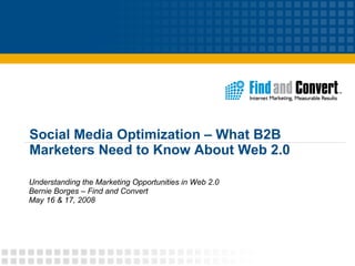 Social Media Optimization – What B2B Marketers Need to Know About Web 2.0 Understanding the Marketing Opportunities in Web 2.0 Bernie Borges – Find and Convert May 16 & 17, 2008 