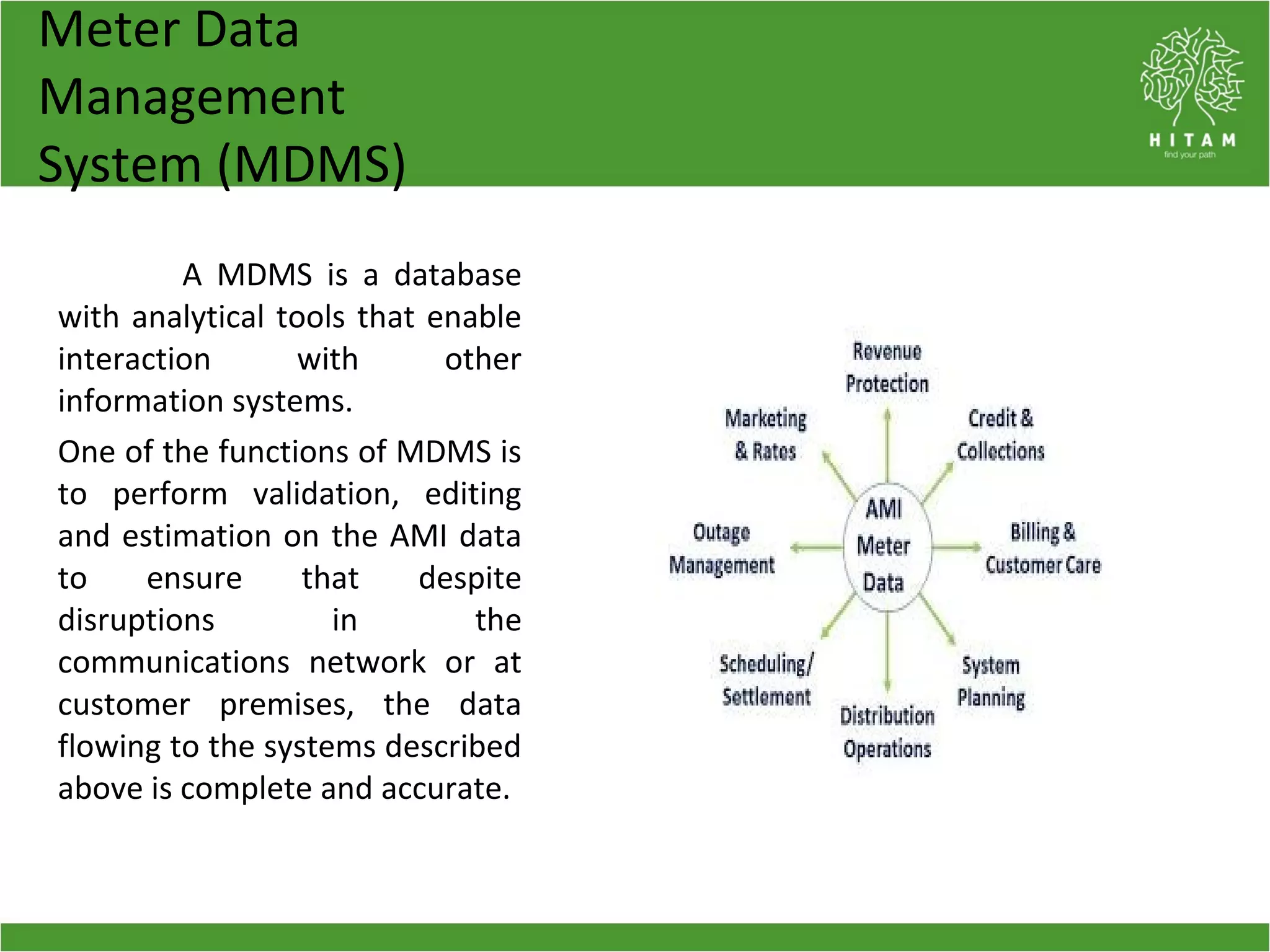 Meter Data
Management
System (MDMS)
A MDMS is a database
with analytical tools that enable
interaction with other
information systems.
One of the functions of MDMS is
to perform validation, editing
and estimation on the AMI data
to ensure that despite
disruptions in the
communications network or at
customer premises, the data
flowing to the systems described
above is complete and accurate.
 