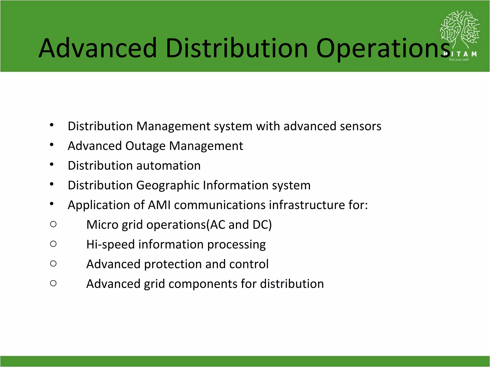 Advanced Distribution Operations
• Distribution Management system with advanced sensors
• Advanced Outage Management
• Distribution automation
• Distribution Geographic Information system
• Application of AMI communications infrastructure for:
o Micro grid operations(AC and DC)
o Hi-speed information processing
o Advanced protection and control
o Advanced grid components for distribution
 