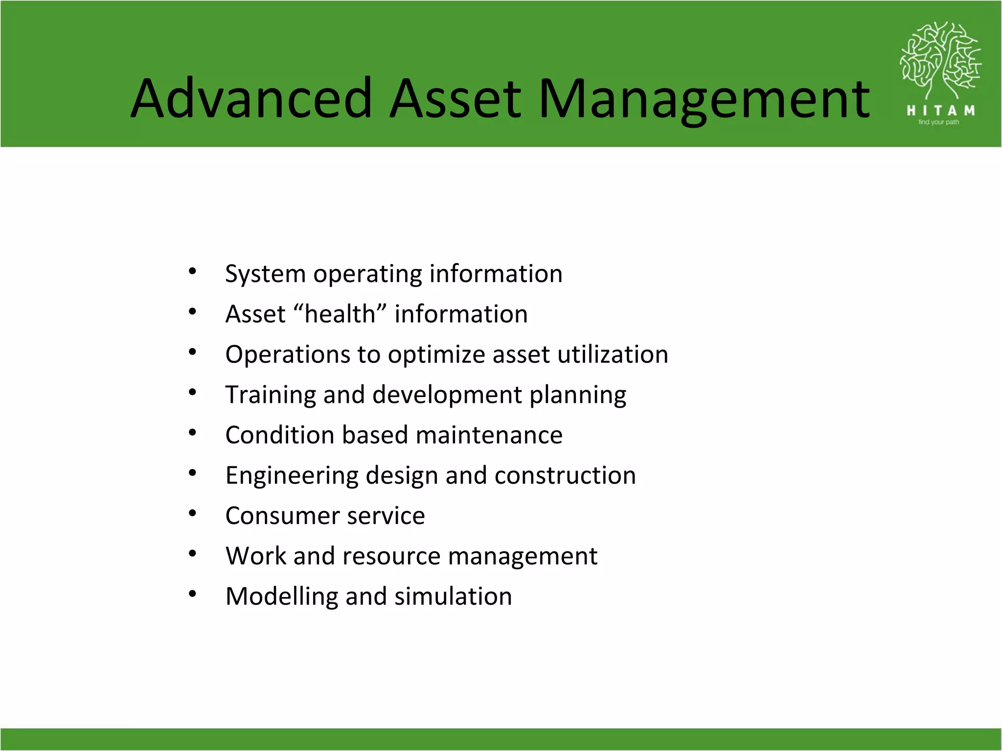 Advanced Asset Management
• System operating information
• Asset “health” information
• Operations to optimize asset utilization
• Training and development planning
• Condition based maintenance
• Engineering design and construction
• Consumer service
• Work and resource management
• Modelling and simulation
 