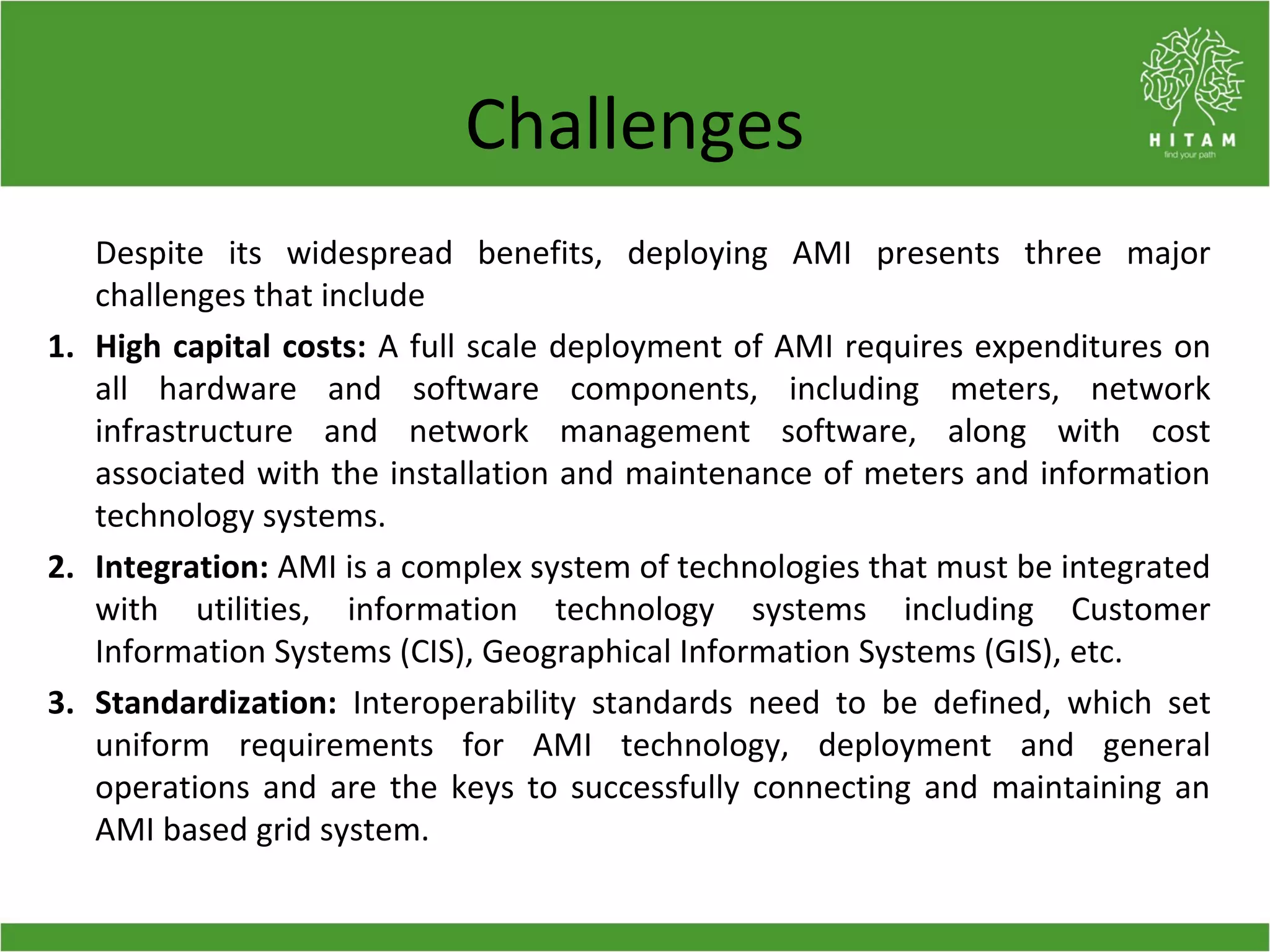 Challenges
Despite its widespread benefits, deploying AMI presents three major
challenges that include
1. High capital costs: A full scale deployment of AMI requires expenditures on
all hardware and software components, including meters, network
infrastructure and network management software, along with cost
associated with the installation and maintenance of meters and information
technology systems.
2. Integration: AMI is a complex system of technologies that must be integrated
with utilities, information technology systems including Customer
Information Systems (CIS), Geographical Information Systems (GIS), etc.
3. Standardization: Interoperability standards need to be defined, which set
uniform requirements for AMI technology, deployment and general
operations and are the keys to successfully connecting and maintaining an
AMI based grid system.
 