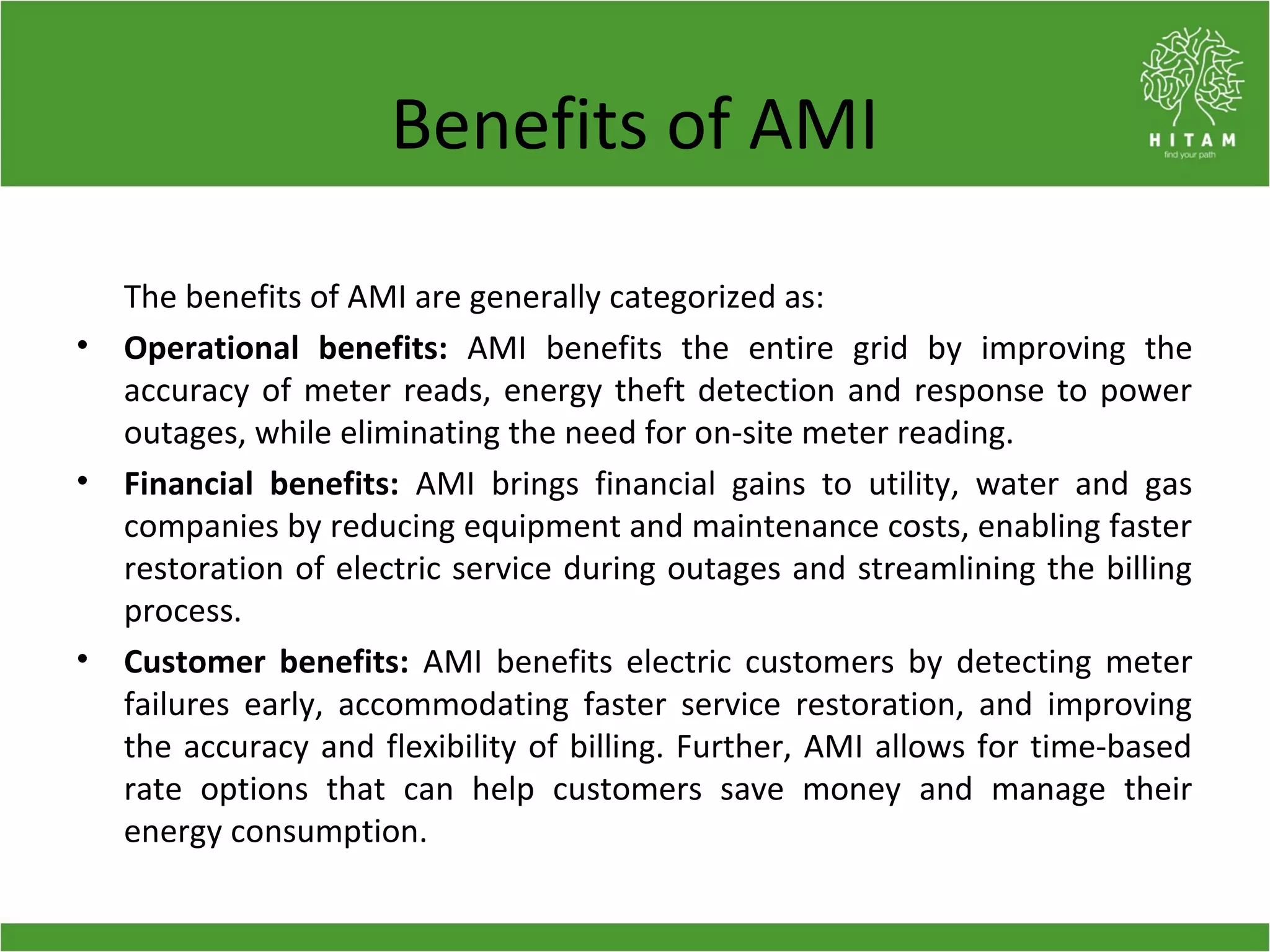 Benefits of AMI
The benefits of AMI are generally categorized as:
• Operational benefits: AMI benefits the entire grid by improving the
accuracy of meter reads, energy theft detection and response to power
outages, while eliminating the need for on-site meter reading.
• Financial benefits: AMI brings financial gains to utility, water and gas
companies by reducing equipment and maintenance costs, enabling faster
restoration of electric service during outages and streamlining the billing
process.
• Customer benefits: AMI benefits electric customers by detecting meter
failures early, accommodating faster service restoration, and improving
the accuracy and flexibility of billing. Further, AMI allows for time-based
rate options that can help customers save money and manage their
energy consumption.
 
