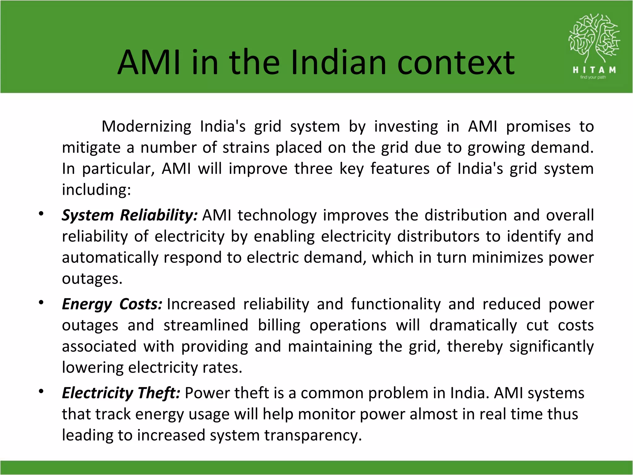 AMI in the Indian context
Modernizing India's grid system by investing in AMI promises to
mitigate a number of strains placed on the grid due to growing demand.
In particular, AMI will improve three key features of India's grid system
including:
• System Reliability: AMI technology improves the distribution and overall
reliability of electricity by enabling electricity distributors to identify and
automatically respond to electric demand, which in turn minimizes power
outages.
• Energy Costs: Increased reliability and functionality and reduced power
outages and streamlined billing operations will dramatically cut costs
associated with providing and maintaining the grid, thereby significantly
lowering electricity rates.
• Electricity Theft: Power theft is a common problem in India. AMI systems
that track energy usage will help monitor power almost in real time thus
leading to increased system transparency.
 