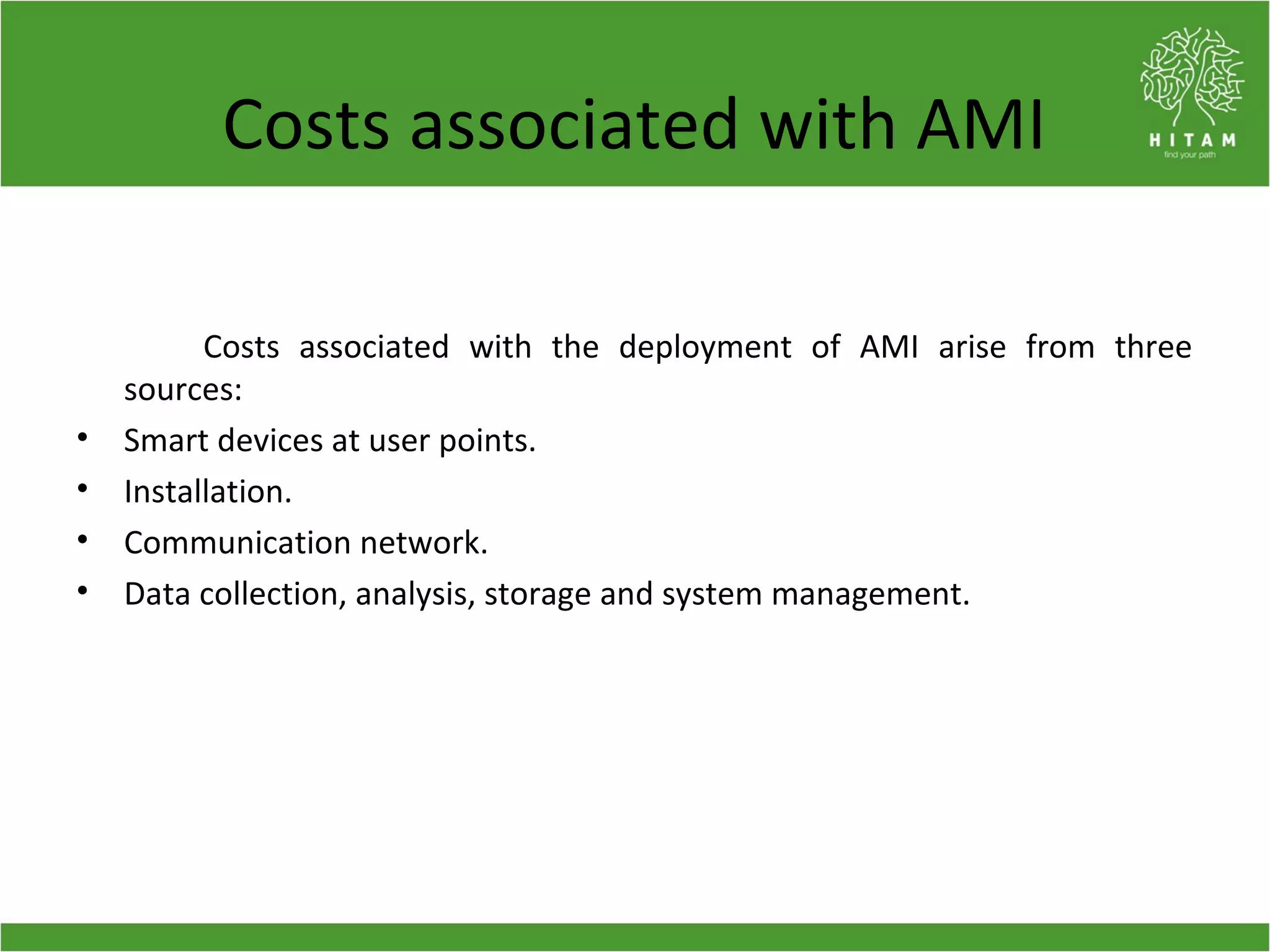 Costs associated with AMI
Costs associated with the deployment of AMI arise from three
sources:
• Smart devices at user points.
• Installation.
• Communication network.
• Data collection, analysis, storage and system management.
 