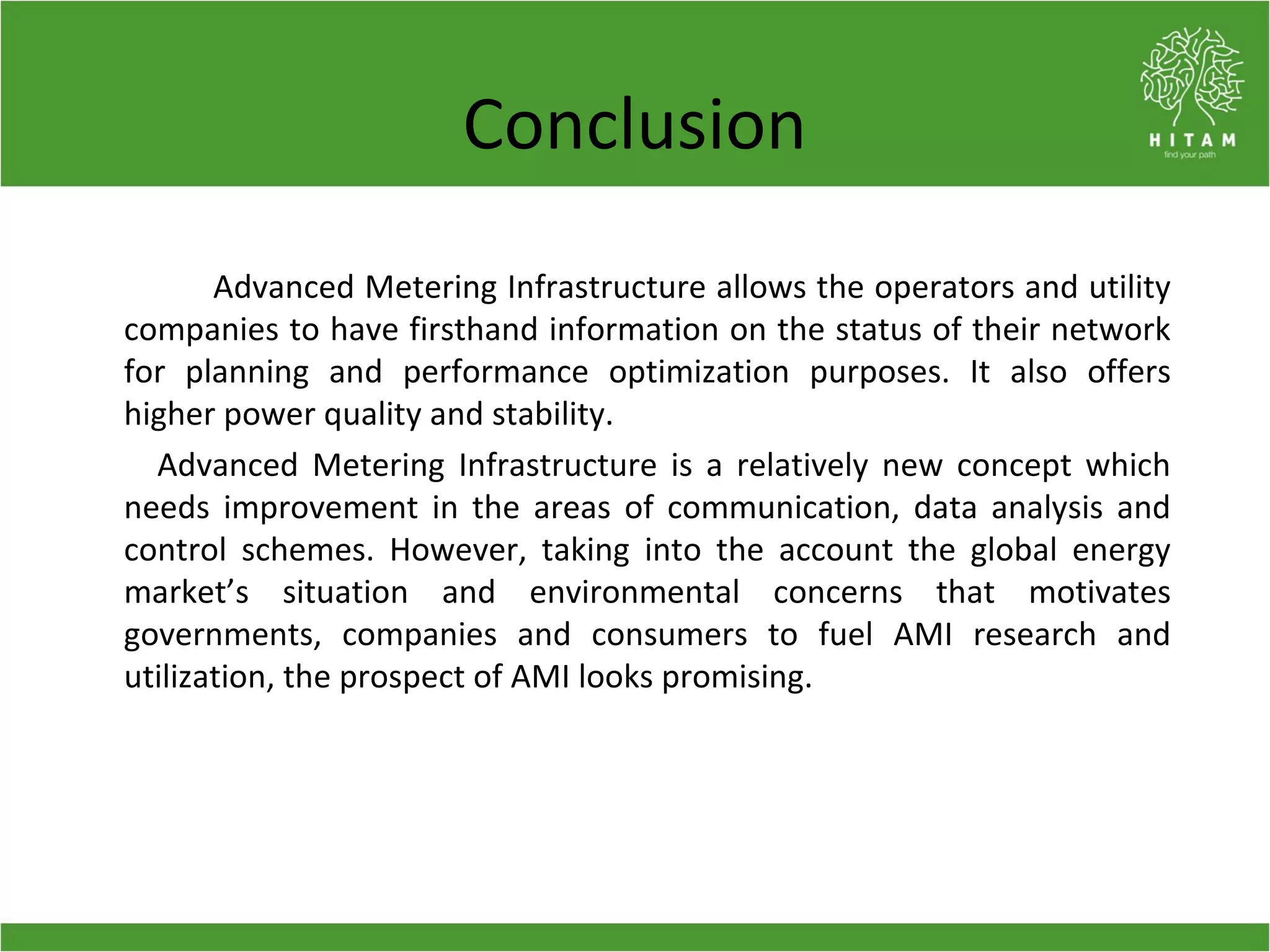 Conclusion
Advanced Metering Infrastructure allows the operators and utility
companies to have firsthand information on the status of their network
for planning and performance optimization purposes. It also offers
higher power quality and stability.
Advanced Metering Infrastructure is a relatively new concept which
needs improvement in the areas of communication, data analysis and
control schemes. However, taking into the account the global energy
market’s situation and environmental concerns that motivates
governments, companies and consumers to fuel AMI research and
utilization, the prospect of AMI looks promising.
 