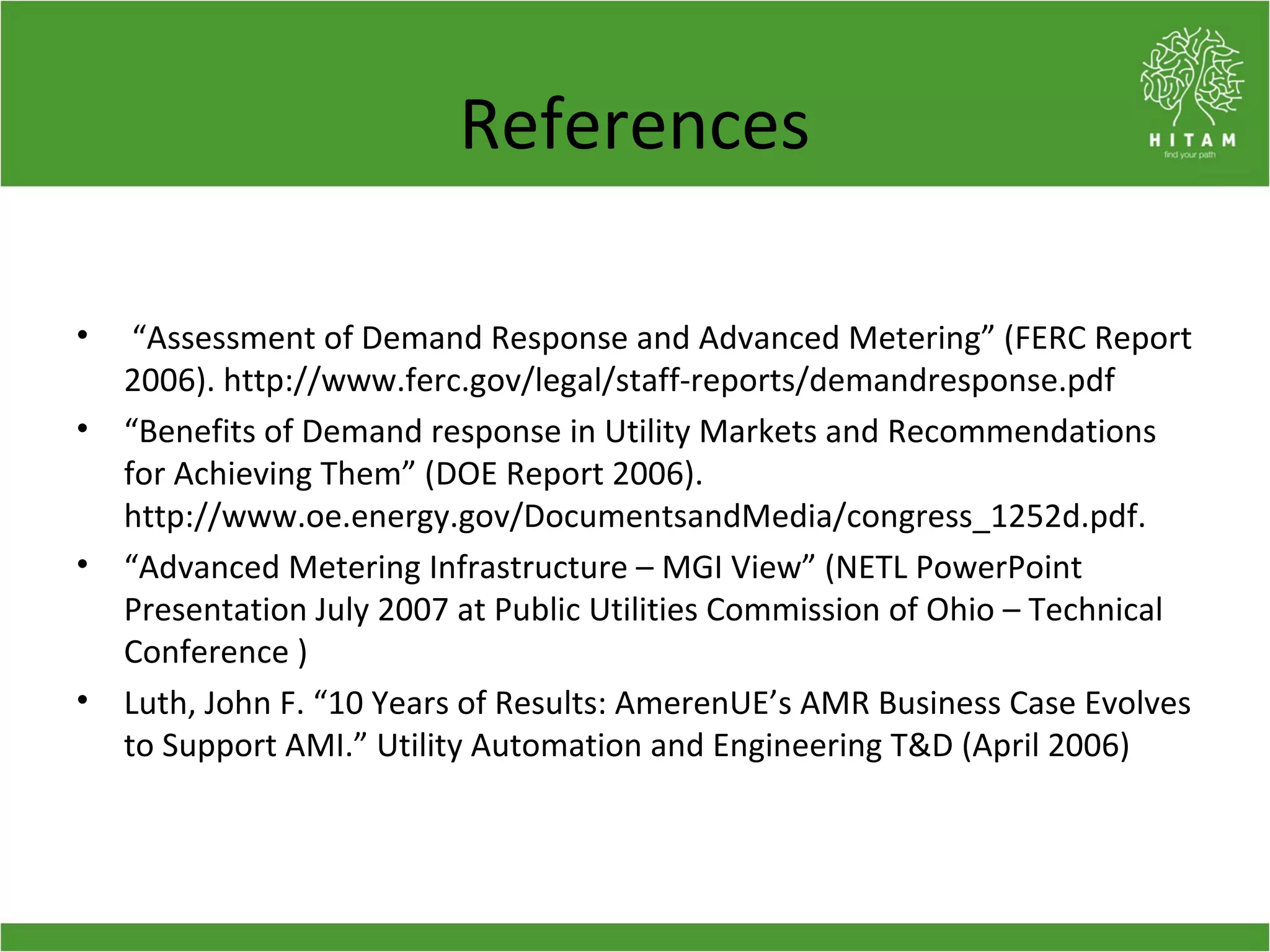 References
• “Assessment of Demand Response and Advanced Metering” (FERC Report
2006). http://www.ferc.gov/legal/staff-reports/demandresponse.pdf
• “Benefits of Demand response in Utility Markets and Recommendations
for Achieving Them” (DOE Report 2006).
http://www.oe.energy.gov/DocumentsandMedia/congress_1252d.pdf.
• “Advanced Metering Infrastructure – MGI View” (NETL PowerPoint
Presentation July 2007 at Public Utilities Commission of Ohio – Technical
Conference )
• Luth, John F. “10 Years of Results: AmerenUE’s AMR Business Case Evolves
to Support AMI.” Utility Automation and Engineering T&D (April 2006)
 