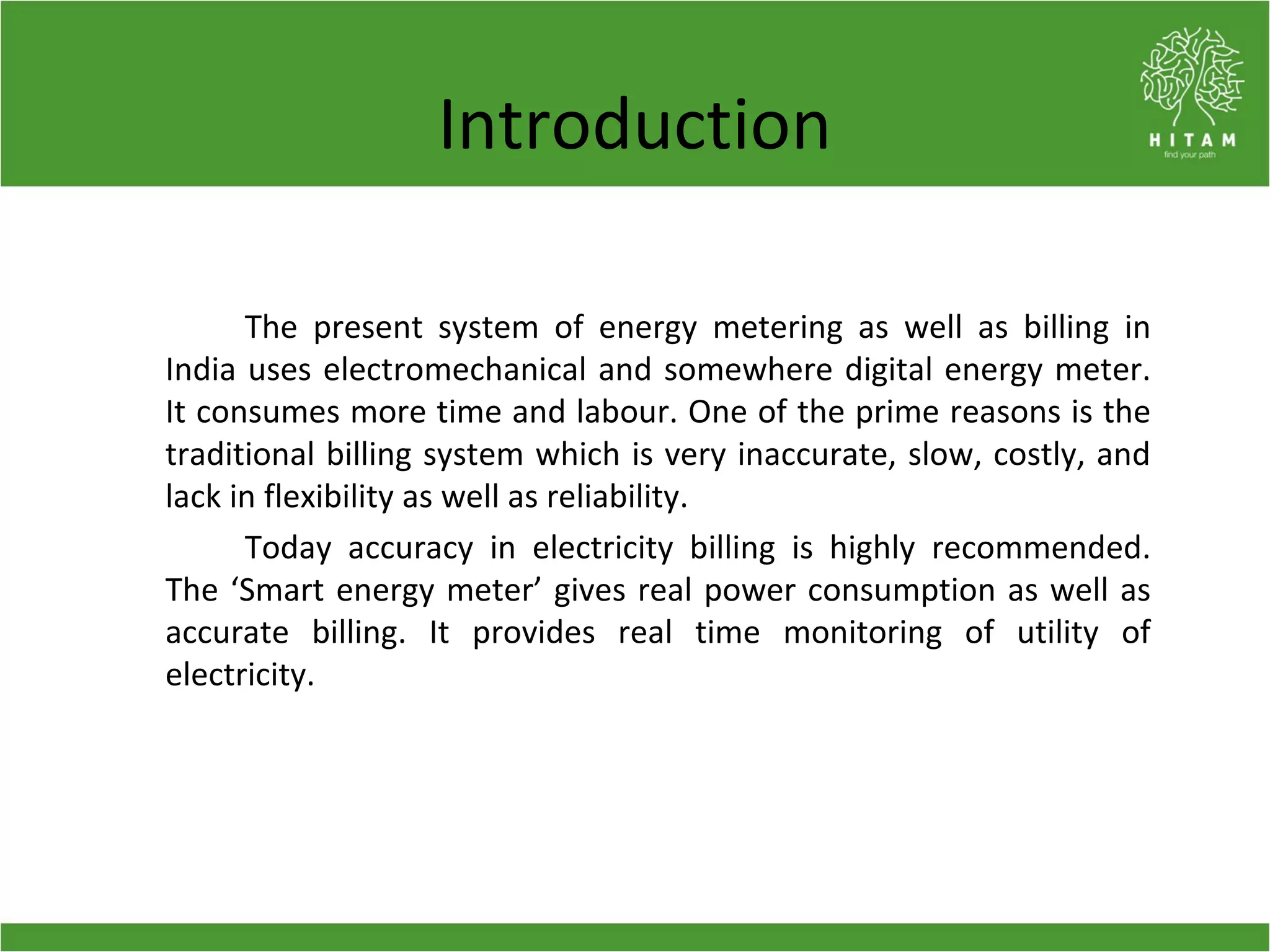 Introduction
The present system of energy metering as well as billing in
India uses electromechanical and somewhere digital energy meter.
It consumes more time and labour. One of the prime reasons is the
traditional billing system which is very inaccurate, slow, costly, and
lack in flexibility as well as reliability.
Today accuracy in electricity billing is highly recommended.
The ‘Smart energy meter’ gives real power consumption as well as
accurate billing. It provides real time monitoring of utility of
electricity.
 
