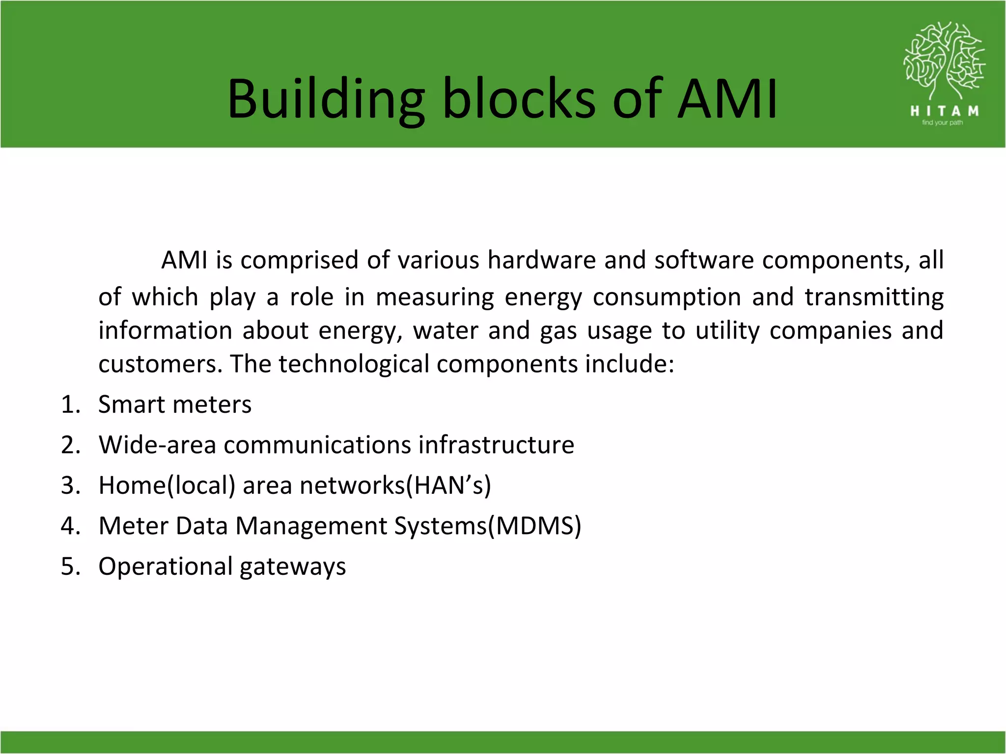 Building blocks of AMI
AMI is comprised of various hardware and software components, all
of which play a role in measuring energy consumption and transmitting
information about energy, water and gas usage to utility companies and
customers. The technological components include:
1. Smart meters
2. Wide-area communications infrastructure
3. Home(local) area networks(HAN’s)
4. Meter Data Management Systems(MDMS)
5. Operational gateways
 