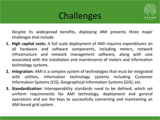 Benefits of AMI
The benefits of AMI are generally categorized as:
• Operational benefits: AMI benefits the entire grid by ...