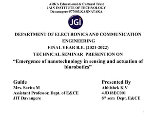 ARKA Educational & Cultural Trust
JAIN INSTITUTE OF TECHNOLOGY
Davanagere-577003,KARNATAKA
DEPARTMENT OF ELECTRONICS AND COMMUNICATION
ENGINEERING
FINAL YEAR B.E. (2021-2022)
TECHNICAL SEMINAR PRESENTION ON
“Emergence of nanotechnology in sensing and actuation of
biorobotics”
1
Presented By
Abhishek K V
4JD18EC001
8th sem Dept. E&CE
Guide
Mrs. Savita M
Assistant Professor, Dept. of E&CE
JIT Davangere
 