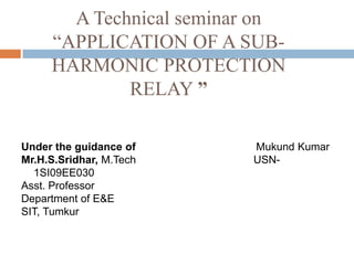 A Technical seminar on
“APPLICATION OF A SUB-
HARMONIC PROTECTION
RELAY ”
Under the guidance of Mukund Kumar
Mr.H.S.Sridhar, M.Tech USN-
1SI09EE030
Asst. Professor
Department of E&E
SIT, Tumkur
 