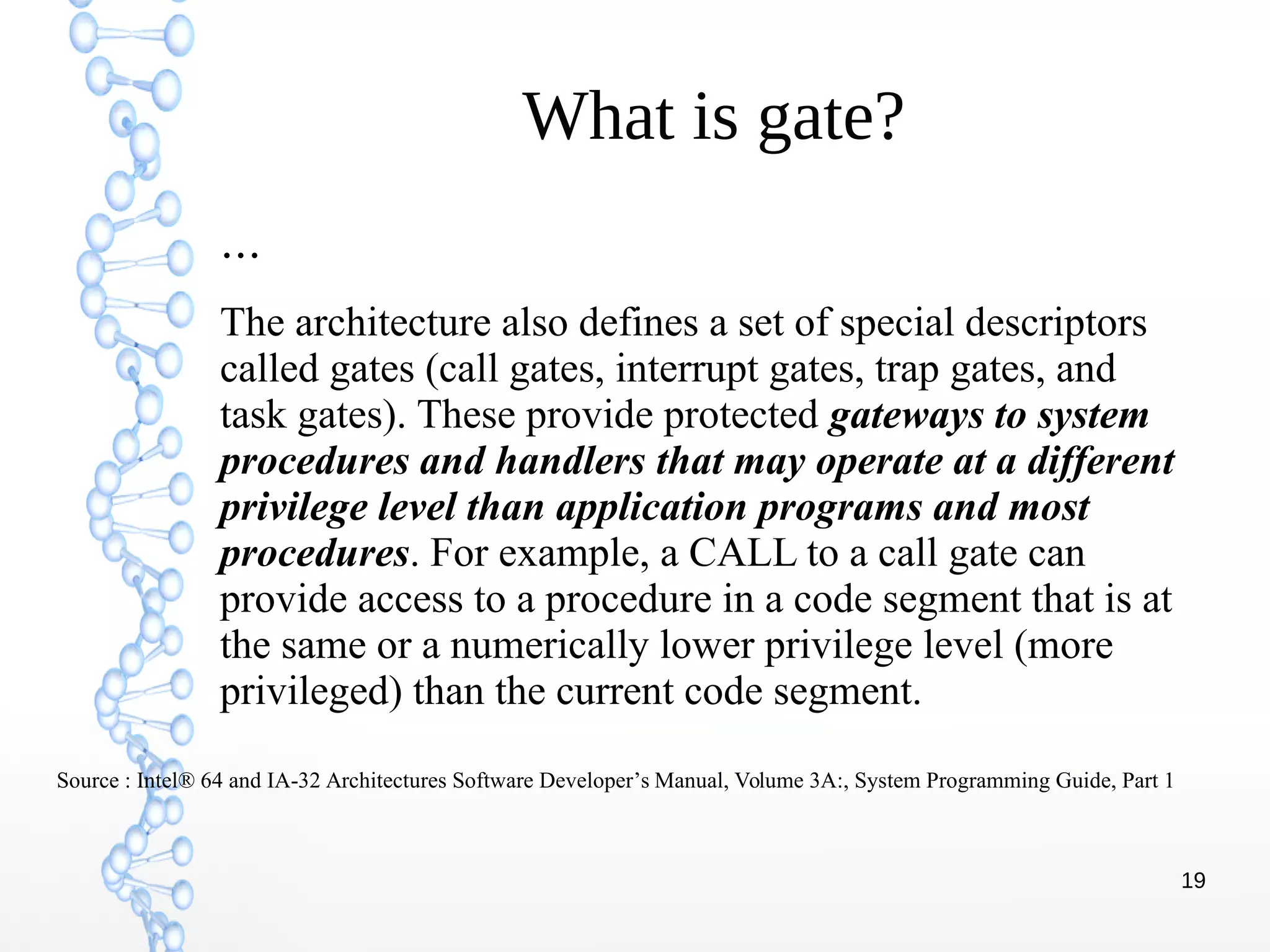 19
What is gate?
…
The architecture also defines a set of special descriptors
called gates (call gates, interrupt gates, trap gates, and
task gates). These provide protected gateways to system
procedures and handlers that may operate at a different
privilege level than application programs and most
procedures. For example, a CALL to a call gate can
provide access to a procedure in a code segment that is at
the same or a numerically lower privilege level (more
privileged) than the current code segment.
Source : Intel® 64 and IA-32 Architectures Software Developer’s Manual, Volume 3A:, System Programming Guide, Part 1
 