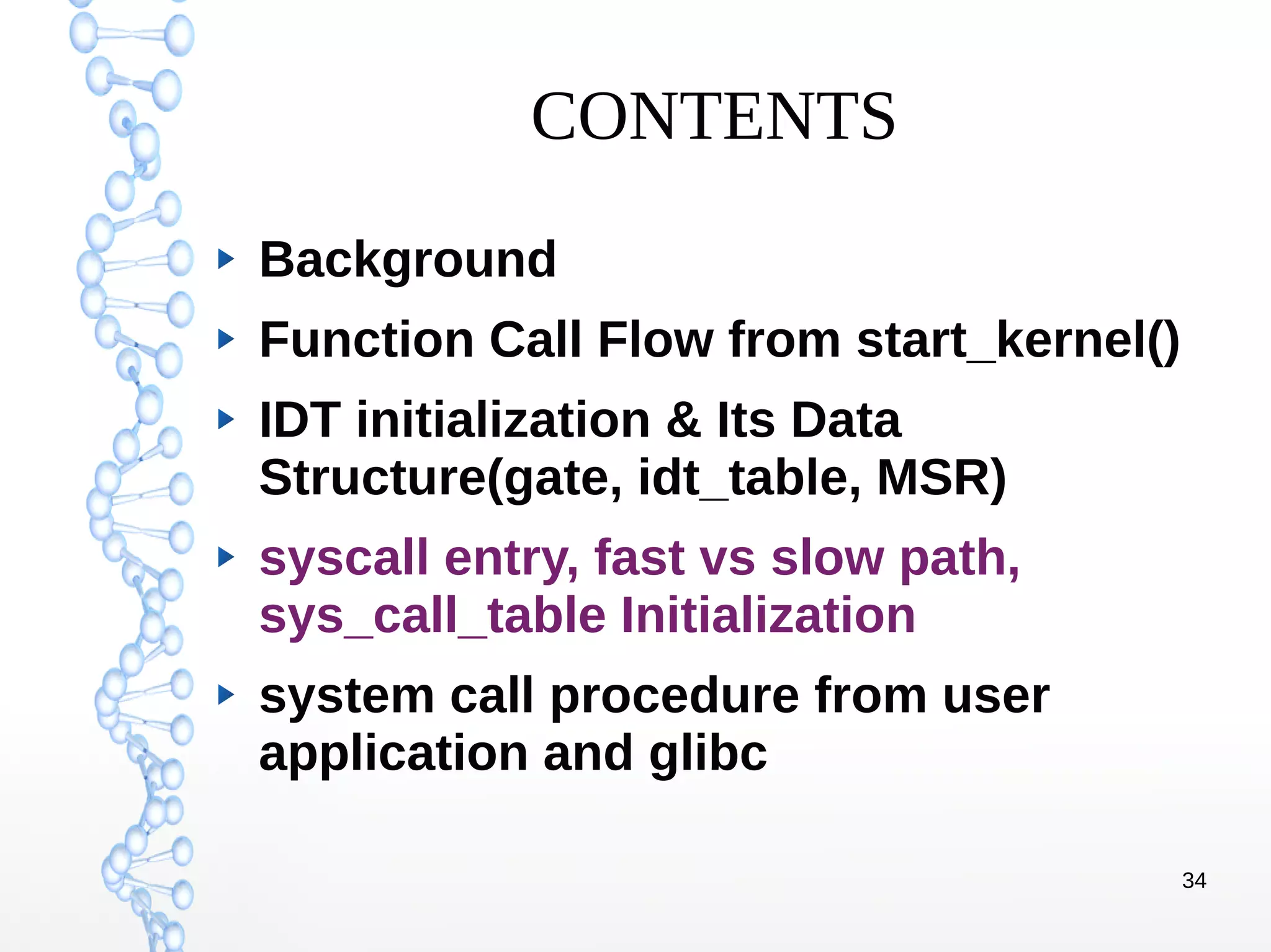 34
CONTENTS
Background
Function Call Flow from start_kernel()
IDT initialization & Its Data
Structure(gate, idt_table, MSR)
syscall entry, fast vs slow path,
sys_call_table Initialization
system call procedure from user
application and glibc
 