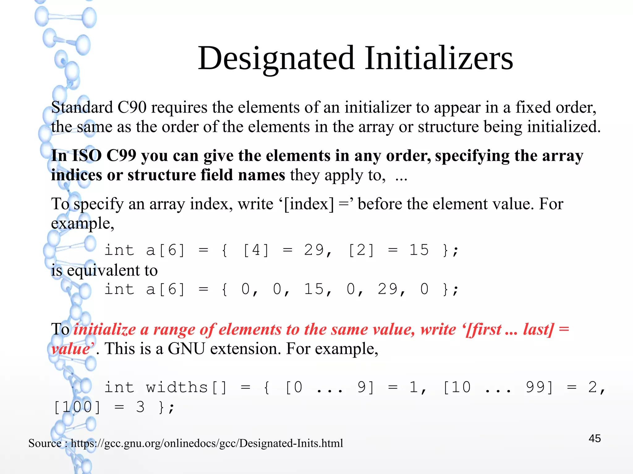 45
Designated Initializers
Standard C90 requires the elements of an initializer to appear in a fixed order,
the same as the order of the elements in the array or structure being initialized.
In ISO C99 you can give the elements in any order, specifying the array
indices or structure field names they apply to, ...
To specify an array index, write ‘[index] =’ before the element value. For
example,
int a[6] = { [4] = 29, [2] = 15 };
is equivalent to
int a[6] = { 0, 0, 15, 0, 29, 0 };
To initialize a range of elements to the same value, write ‘[first ... last] =
value’. This is a GNU extension. For example,
int widths[] = { [0 ... 9] = 1, [10 ... 99] = 2,
[100] = 3 };
Source : https://gcc.gnu.org/onlinedocs/gcc/Designated-Inits.html
 