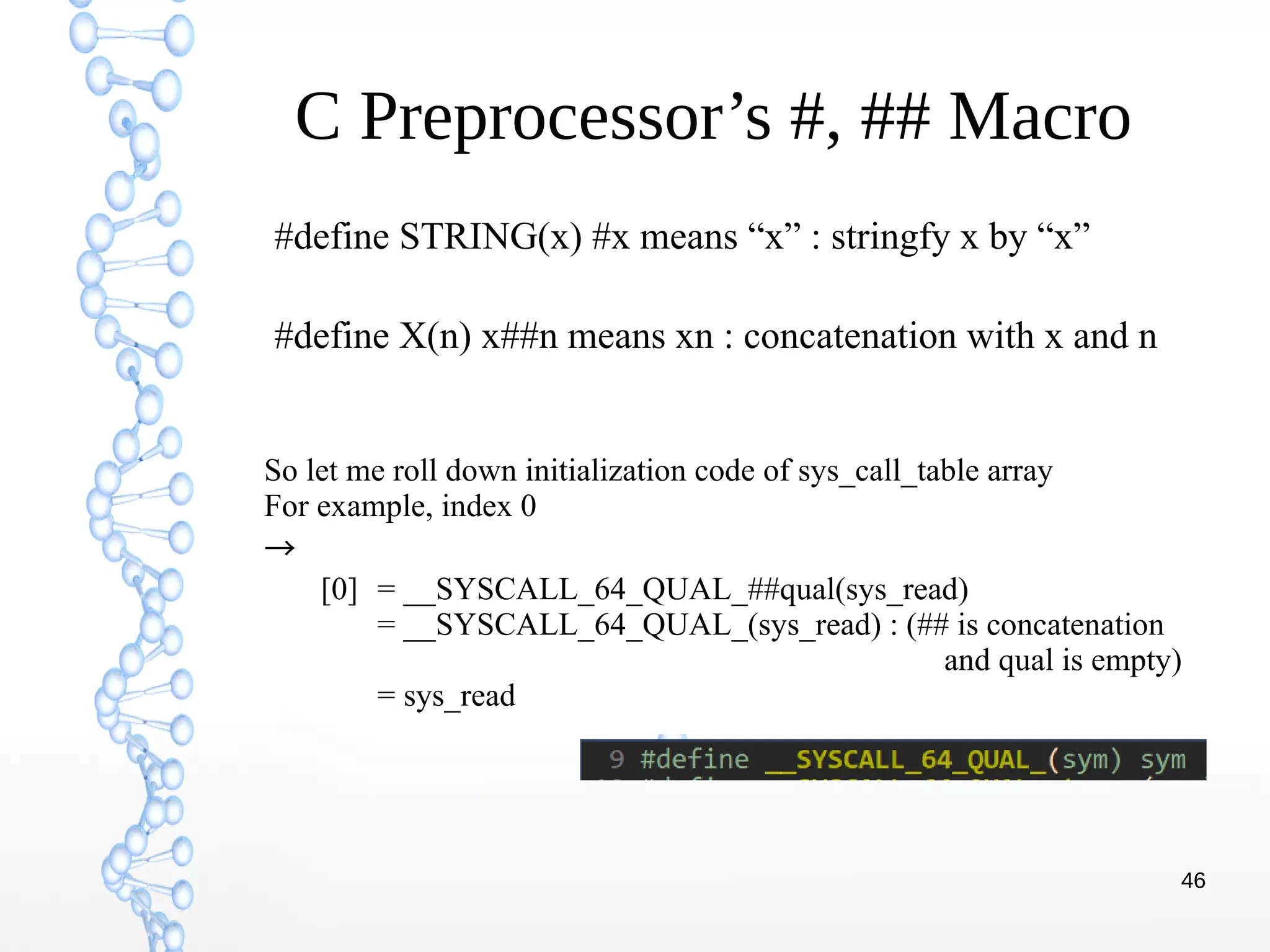 46
C Preprocessor’s #, ## Macro
#define STRING(x) #x means “x” : stringfy x by “x”
#define X(n) x##n means xn : concatenation with x and n
So let me roll down initialization code of sys_call_table array
For example, index 0
→
[0] = __SYSCALL_64_QUAL_##qual(sys_read)
= __SYSCALL_64_QUAL_(sys_read) : (## is concatenation
and qual is empty)
= sys_read
 