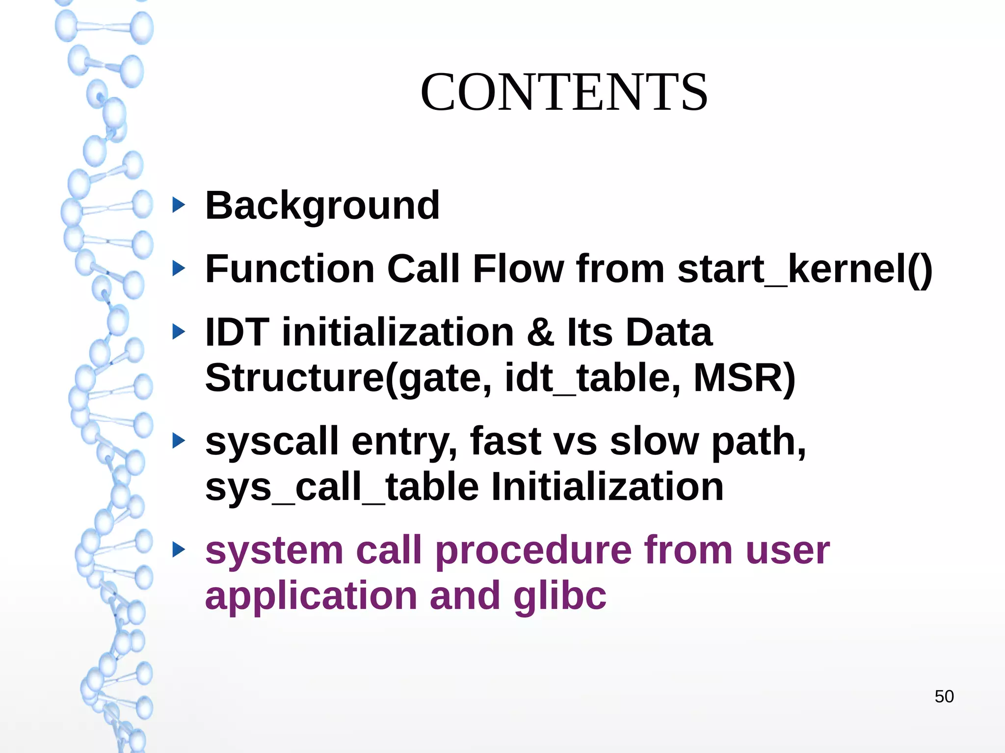 50
CONTENTS
Background
Function Call Flow from start_kernel()
IDT initialization & Its Data
Structure(gate, idt_table, MSR)
syscall entry, fast vs slow path,
sys_call_table Initialization
system call procedure from user
application and glibc
 