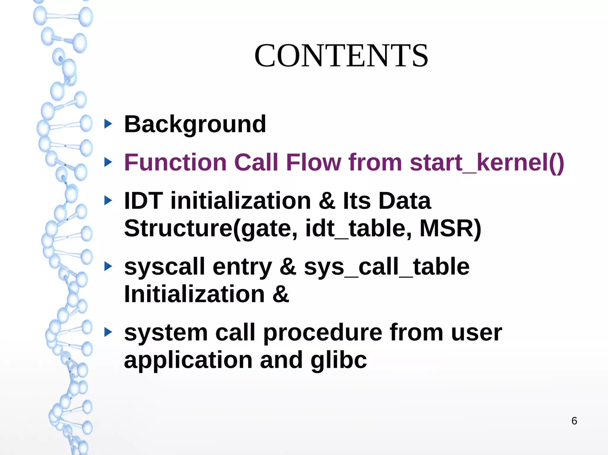 6
CONTENTS
Background
Function Call Flow from start_kernel()
IDT initialization & Its Data
Structure(gate, idt_table, MSR)
syscall entry & sys_call_table
Initialization &
system call procedure from user
application and glibc
 