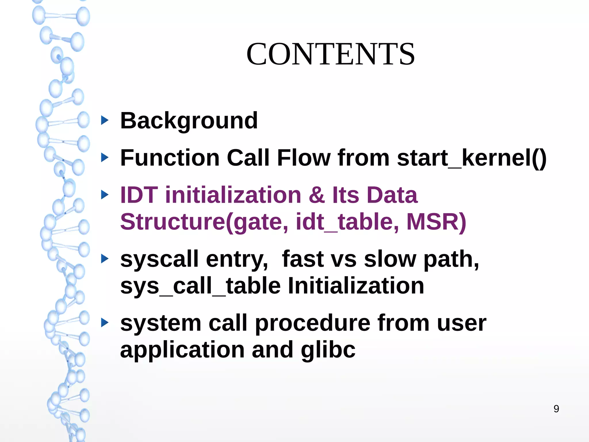 9
CONTENTS
Background
Function Call Flow from start_kernel()
IDT initialization & Its Data
Structure(gate, idt_table, MSR)
syscall entry, fast vs slow path,
sys_call_table Initialization
system call procedure from user
application and glibc
 