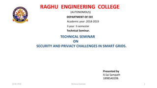 RAGHU ENGINEERING COLLEGE
(AUTONOMOUS)
DEPARTMENT OF EEE
Academic year: 2018-2019
II year II-semester
Technical Seminar.
TECHNICAL SEMINAR
ON
SECURITY AND PRIVACY CHALLENGES IN SMART GRIDS.
Presented by
A.Sai Sampath
18985A0208.
13-05-2019 Technical Seminar. 1
 