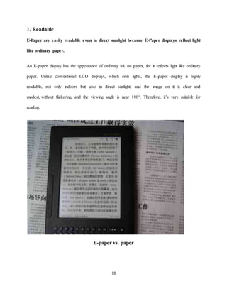 10
1. Readable
E-Paper are easily readable even in direct sunlight because E-Paper displays reflect light
like ordinary paper.
An E-paper display has the appearance of ordinary ink on paper, for it reflects light like ordinary
paper. Unlike conventional LCD displays, which emit lights, the E-paper display is highly
readable, not only indoors but also in direct sunlight, and the image on it is clear and
modest, without flickering, and the viewing angle is near 180°. Therefore, it’s very suitable for
reading.
E-paper vs. paper
 