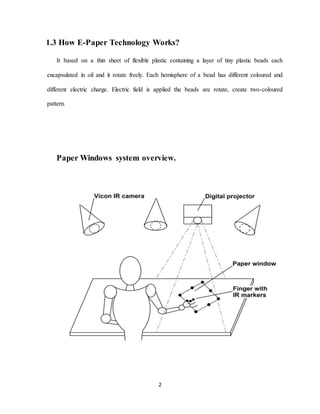 2
1.3 How E-Paper Technology Works?
It based on a thin sheet of flexible plastic containing a layer of tiny plastic beads each
encapsulated in oil and it rotate freely. Each hemisphere of a bead has different coloured and
different electric charge. Electric field is applied the beads are rotate, create two-coloured
pattern.
Paper Windows system overview.
 