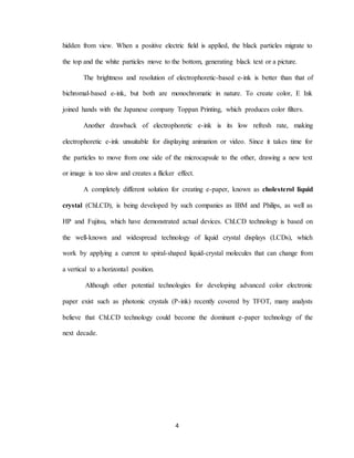 4
hidden from view. When a positive electric field is applied, the black particles migrate to
the top and the white particles move to the bottom, generating black text or a picture.
The brightness and resolution of electrophoretic-based e-ink is better than that of
bichromal-based e-ink, but both are monochromatic in nature. To create color, E Ink
joined hands with the Japanese company Toppan Printing, which produces color filters.
Another drawback of electrophoretic e-ink is its low refresh rate, making
electrophoretic e-ink unsuitable for displaying animation or video. Since it takes time for
the particles to move from one side of the microcapsule to the other, drawing a new text
or image is too slow and creates a flicker effect.
A completely different solution for creating e-paper, known as cholesterol liquid
crystal (ChLCD), is being developed by such companies as IBM and Philips, as well as
HP and Fujitsu, which have demonstrated actual devices. ChLCD technology is based on
the well-known and widespread technology of liquid crystal displays (LCDs), which
work by applying a current to spiral-shaped liquid-crystal molecules that can change from
a vertical to a horizontal position.
Although other potential technologies for developing advanced color electronic
paper exist such as photonic crystals (P-ink) recently covered by TFOT, many analysts
believe that ChLCD technology could become the dominant e-paper technology of the
next decade.
 