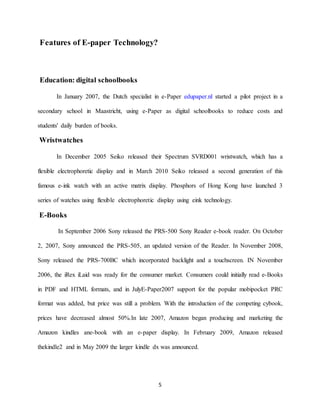 5
Features of E-paper Technology?
Education: digital schoolbooks
In January 2007, the Dutch specialist in e-Paper edupaper.nl started a pilot project in a
secondary school in Maastricht, using e-Paper as digital schoolbooks to reduce costs and
students' daily burden of books.
Wristwatches
In December 2005 Seiko released their Spectrum SVRD001 wristwatch, which has a
flexible electrophoretic display and in March 2010 Seiko released a second generation of this
famous e-ink watch with an active matrix display. Phosphors of Hong Kong have launched 3
series of watches using flexible electrophoretic display using eink technology.
E-Books
In September 2006 Sony released the PRS-500 Sony Reader e-book reader. On October
2, 2007, Sony announced the PRS-505, an updated version of the Reader. In November 2008,
Sony released the PRS-700BC which incorporated backlight and a touchscreen. IN November
2006, the iRex iLaid was ready for the consumer market. Consumers could initially read e-Books
in PDF and HTML formats, and in JulyE-Paper2007 support for the popular mobipocket PRC
format was added, but price was still a problem. With the introduction of the competing cybook,
prices have decreased almost 50%.In late 2007, Amazon began producing and marketing the
Amazon kindles ane-book with an e-paper display. In February 2009, Amazon released
thekindle2 and in May 2009 the larger kindle dx was announced.
 