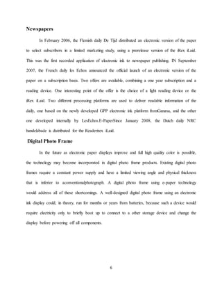 6
Newspapers
In February 2006, the Flemish daily De Tijd distributed an electronic version of the paper
to select subscribers in a limited marketing study, using a prerelease version of the iRex iLaid.
This was the first recorded application of electronic ink to newspaper publishing. IN September
2007, the French daily les Echos announced the official launch of an electronic version of the
paper on a subscription basis. Two offers are available, combining a one year subscription and a
reading device. One interesting point of the offer is the choice of a light reading device or the
iRex iLaid. Two different processing platforms are used to deliver readable information of the
daily, one based on the newly developed GPP electronic ink platform fromGanaxa, and the other
one developed internally by LesEchos.E-PaperSince January 2008, the Dutch daily NRC
handelsbade is distributed for the Readerirex iLaid.
Digital Photo Frame
In the future as electronic paper displays improve and full high quality color is possible,
the technology may become incorporated in digital photo frame products. Existing digital photo
frames require a constant power supply and have a limited viewing angle and physical thickness
that is inferior to aconventionalphotograph. A digital photo frame using e-paper technology
would address all of these shortcomings. A well-designed digital photo frame using an electronic
ink display could, in theory, run for months or years from batteries, because such a device would
require electricity only to briefly boot up to connect to a other storage device and change the
display before powering off all components.
 