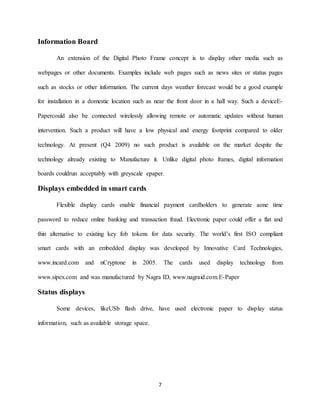 7
Information Board
An extension of the Digital Photo Frame concept is to display other media such as
webpages or other documents. Examples include web pages such as news sites or status pages
such as stocks or other information. The current days weather forecast would be a good example
for installation in a domestic location such as near the front door in a hall way. Such a deviceE-
Papercould also be connected wirelessly allowing remote or automatic updates without human
intervention. Such a product will have a low physical and energy footprint compared to older
technology. At present (Q4 2009) no such product is available on the market despite the
technology already existing to Manufacture it. Unlike digital photo frames, digital information
boards couldrun acceptably with greyscale epaper.
Displays embedded in smart cards
Flexible display cards enable financial payment cardholders to generate aone time
password to reduce online banking and transaction fraud. Electronic paper could offer a flat and
thin alternative to existing key fob tokens for data security. The world’s first ISO compliant
smart cards with an embedded display was developed by Innovative Card Technologies,
www.incard.com and nCryptone in 2005. The cards used display technology from
www.sipex.com and was manufactured by Nagra ID, www.nagraid.com.E-Paper
Status displays
Some devices, likeUSb flash drive, have used electronic paper to display status
information, such as available storage space.
 