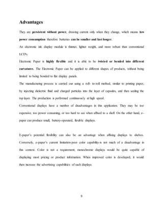 9
Advantages
They are persistent without power, drawing current only when they change, which means low
power consumption therefore batteries can be smaller and last longer.
An electronic ink display module is thinner, lighter weight, and more robust than conventional
LCD's.
Electronic Paper is highly flexible and it is able to be twisted or bended into different
curvatures. The Electronic Paper can be applied to different shapes of products, without being
limited to being bonded to flat display panels.
The manufacturing process is carried out using a roll- to-roll method, similar to printing paper,
by injecting dielectric fluid and charged particles into the layer of capsules, and then sealing the
top layer. The production is performed continuously at high speed.
Conventional displays have a number of disadvantages in this application. They may be too
expensive, too power consuming, or too hard to see when affixed to a shelf. On the other hand, e-
paper can produce small, battery-operated, flexible displays.
E-paper’s potential flexibility can also be an advantage when affixing displays to shelves.
Conversely, e-paper’s current limitation-poor color capability-is not much of a disadvantage in
this context. Color is not a requirement; monochrome displays would be quite capable of
displaying most pricing or product information. When improved color is developed, it would
then increase the advertising capabilities of such displays.
 