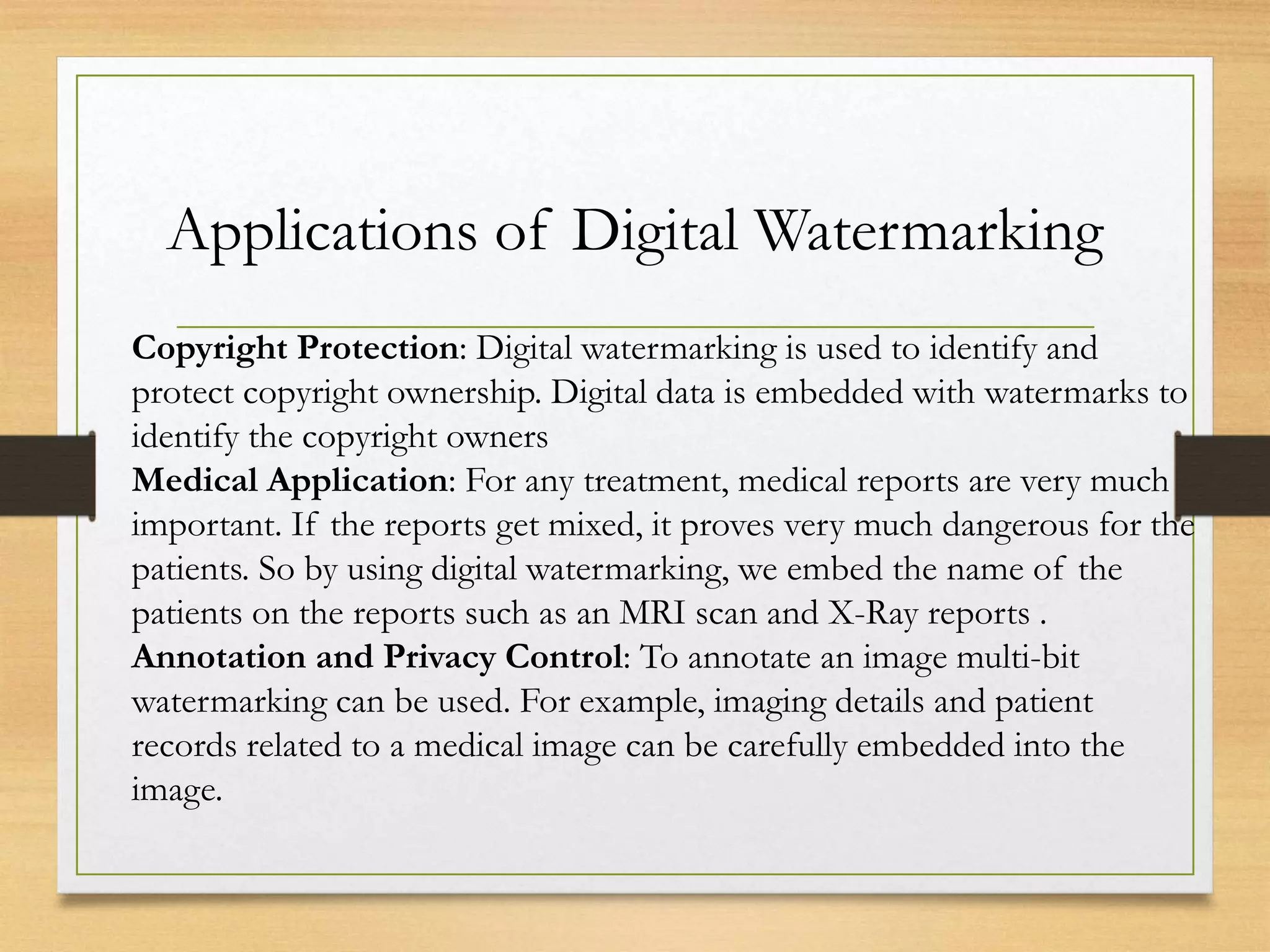Applications of Digital Watermarking
Copyright Protection: Digital watermarking is used to identify and
protect copyright ownership. Digital data is embedded with watermarks to
identify the copyright owners
Medical Application: For any treatment, medical reports are very much
important. If the reports get mixed, it proves very much dangerous for the
patients. So by using digital watermarking, we embed the name of the
patients on the reports such as an MRI scan and X-Ray reports .
Annotation and Privacy Control: To annotate an image multi-bit
watermarking can be used. For example, imaging details and patient
records related to a medical image can be carefully embedded into the
image.
 