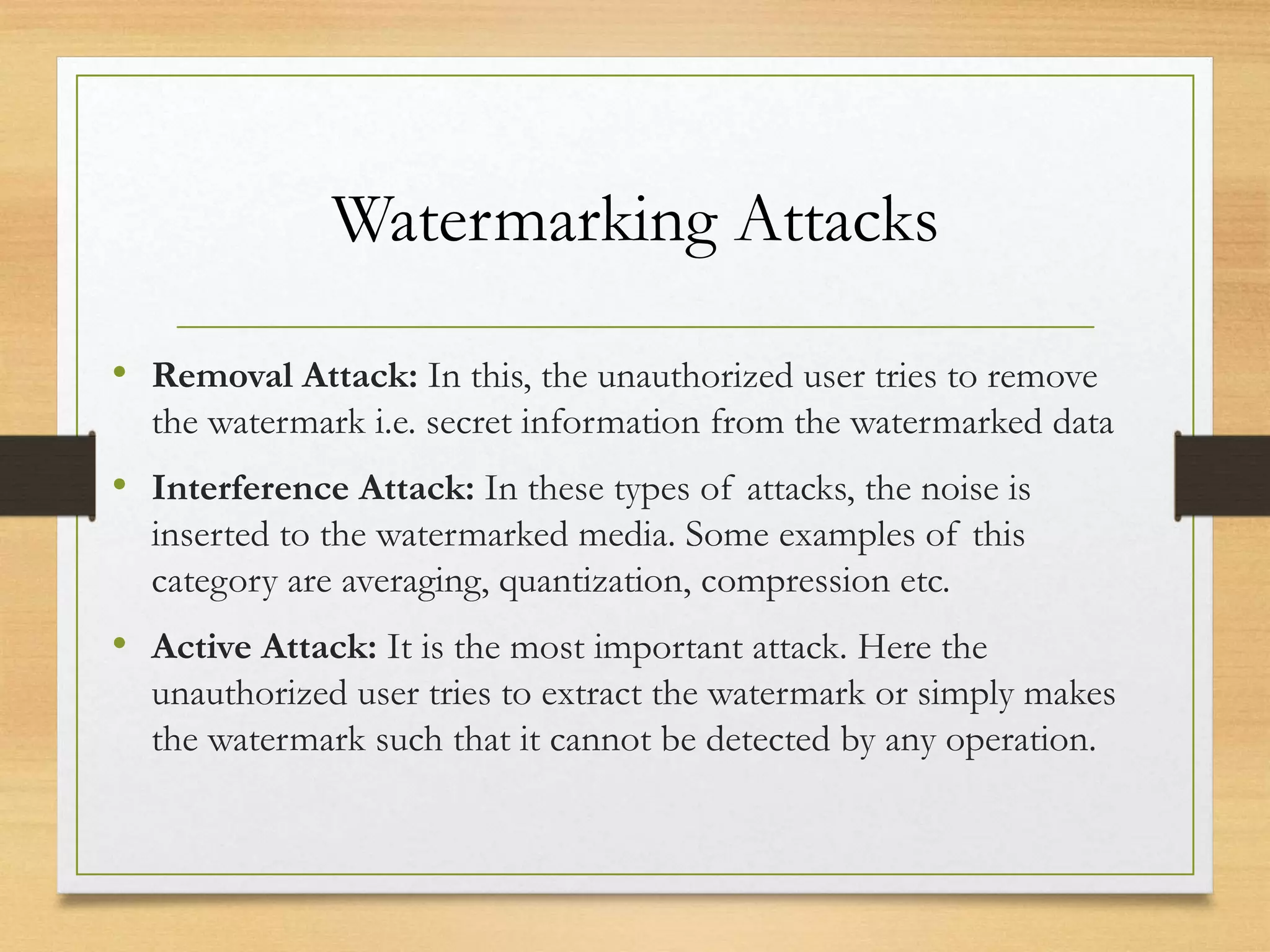 Watermarking Attacks
• Removal Attack: In this, the unauthorized user tries to remove
the watermark i.e. secret information from the watermarked data
• Interference Attack: In these types of attacks, the noise is
inserted to the watermarked media. Some examples of this
category are averaging, quantization, compression etc.
• Active Attack: It is the most important attack. Here the
unauthorized user tries to extract the watermark or simply makes
the watermark such that it cannot be detected by any operation.
 