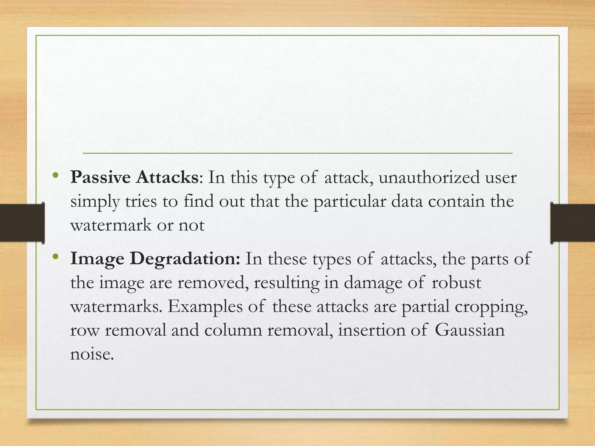 • Passive Attacks: In this type of attack, unauthorized user
simply tries to find out that the particular data contain the
watermark or not
• Image Degradation: In these types of attacks, the parts of
the image are removed, resulting in damage of robust
watermarks. Examples of these attacks are partial cropping,
row removal and column removal, insertion of Gaussian
noise.
 
