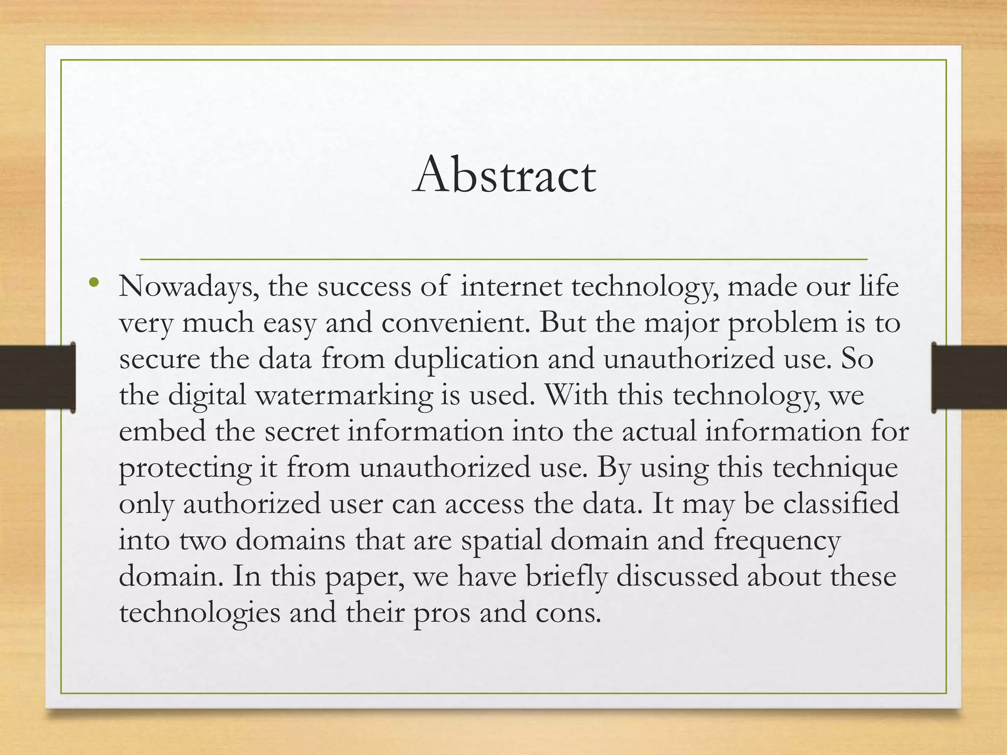 Abstract
• Nowadays, the success of internet technology, made our life
very much easy and convenient. But the major problem is to
secure the data from duplication and unauthorized use. So
the digital watermarking is used. With this technology, we
embed the secret information into the actual information for
protecting it from unauthorized use. By using this technique
only authorized user can access the data. It may be classified
into two domains that are spatial domain and frequency
domain. In this paper, we have briefly discussed about these
technologies and their pros and cons.
 
