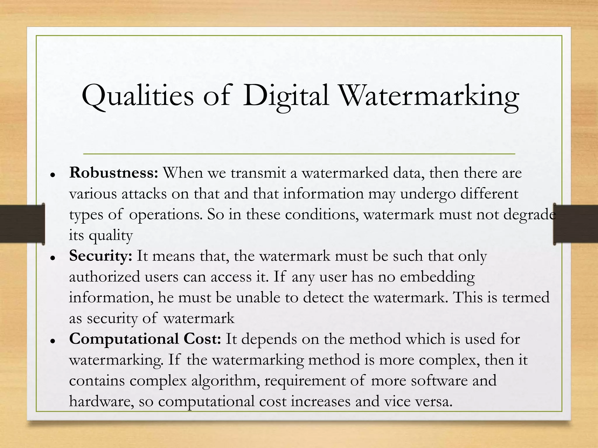 Qualities of Digital Watermarking
 Robustness: When we transmit a watermarked data, then there are
various attacks on that and that information may undergo different
types of operations. So in these conditions, watermark must not degrade
its quality
 Security: It means that, the watermark must be such that only
authorized users can access it. If any user has no embedding
information, he must be unable to detect the watermark. This is termed
as security of watermark
 Computational Cost: It depends on the method which is used for
watermarking. If the watermarking method is more complex, then it
contains complex algorithm, requirement of more software and
hardware, so computational cost increases and vice versa.
 