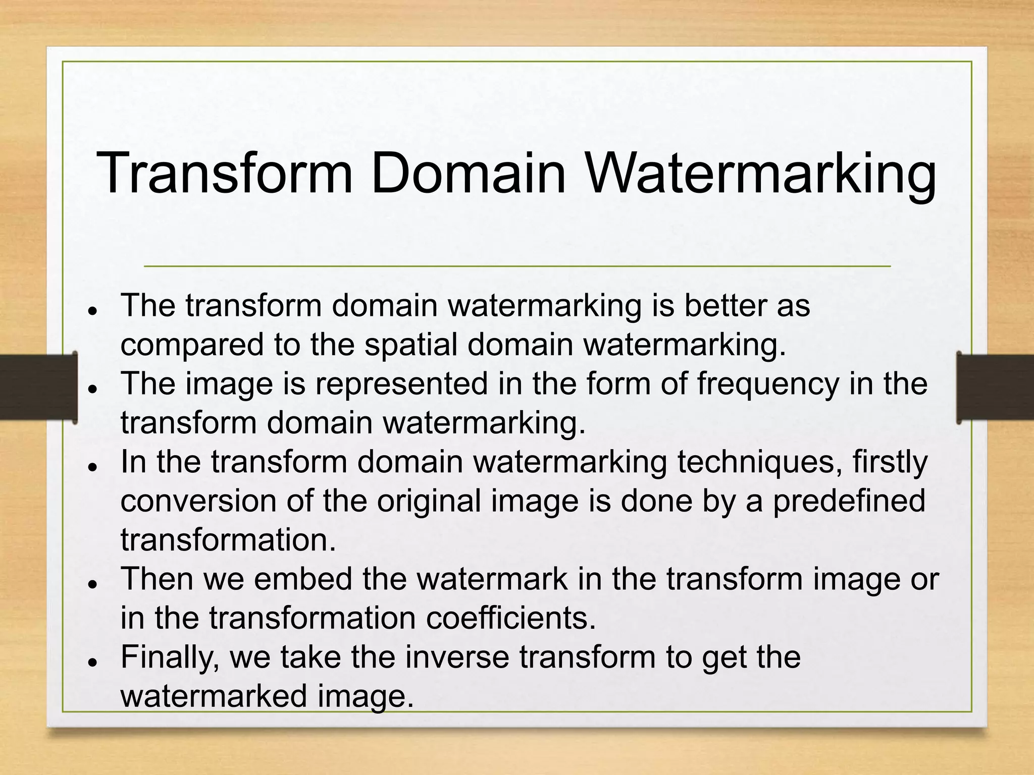 Transform Domain Watermarking
 The transform domain watermarking is better as
compared to the spatial domain watermarking.
 The image is represented in the form of frequency in the
transform domain watermarking.
 In the transform domain watermarking techniques, firstly
conversion of the original image is done by a predefined
transformation.
 Then we embed the watermark in the transform image or
in the transformation coefficients.
 Finally, we take the inverse transform to get the
watermarked image.
 
