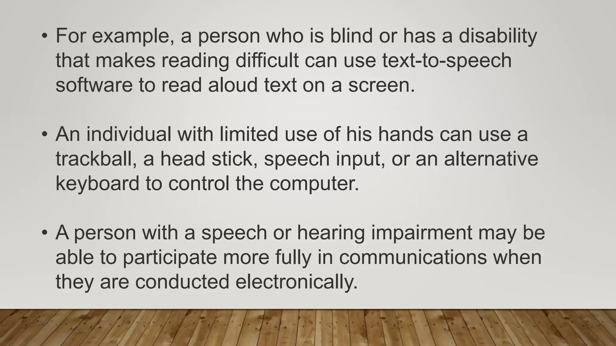 • For example, a person who is blind or has a disability
that makes reading difficult can use text-to-speech
software to read aloud text on a screen.
• An individual with limited use of his hands can use a
trackball, a head stick, speech input, or an alternative
keyboard to control the computer.
• A person with a speech or hearing impairment may be
able to participate more fully in communications when
they are conducted electronically.
 