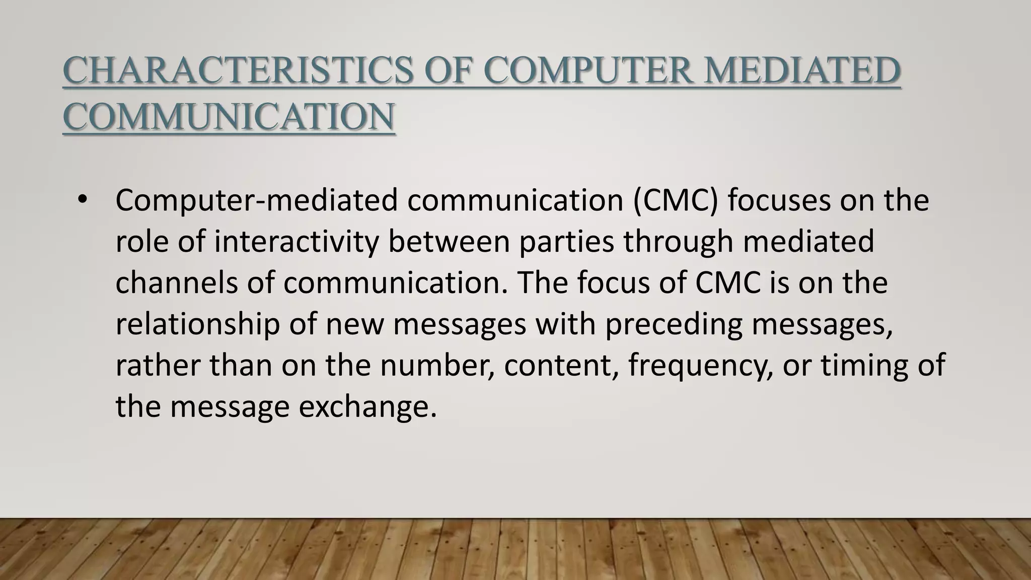 CHARACTERISTICS OF COMPUTER MEDIATED
COMMUNICATION
• Computer-mediated communication (CMC) focuses on the
role of interactivity between parties through mediated
channels of communication. The focus of CMC is on the
relationship of new messages with preceding messages,
rather than on the number, content, frequency, or timing of
the message exchange.
 